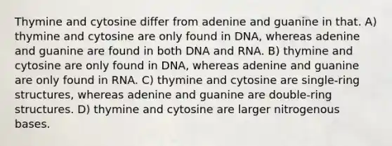 Thymine and cytosine differ from adenine and guanine in that. A) thymine and cytosine are only found in DNA, whereas adenine and guanine are found in both DNA and RNA. B) thymine and cytosine are only found in DNA, whereas adenine and guanine are only found in RNA. C) thymine and cytosine are single-ring structures, whereas adenine and guanine are double-ring structures. D) thymine and cytosine are larger nitrogenous bases.