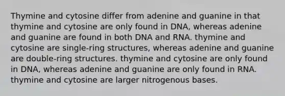 Thymine and cytosine differ from adenine and guanine in that thymine and cytosine are only found in DNA, whereas adenine and guanine are found in both DNA and RNA. thymine and cytosine are single-ring structures, whereas adenine and guanine are double-ring structures. thymine and cytosine are only found in DNA, whereas adenine and guanine are only found in RNA. thymine and cytosine are larger nitrogenous bases.