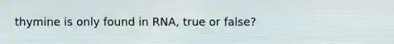 thymine is only found in RNA, true or false?