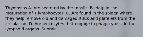 Thymosins A. Are secreted by the tonsils. B. Help in the maturation of T lymphocytes. C. Are found in the spleen where they help remove old and damaged RBCs and platelets from the circulation. D. Are leukocytes that engage in phagocytosis in the lymphoid organs. Submit