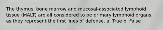 The thymus, bone marrow and mucosal-associated lymphoid tissue (MALT) are all considered to be primary lymphoid organs as they represent the first lines of defense. a. True b. False