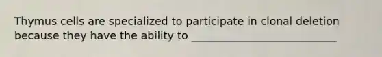 Thymus cells are specialized to participate in clonal deletion because they have the ability to ___________________________