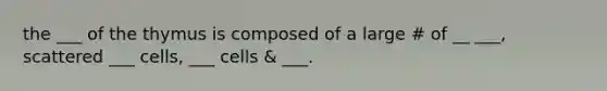 the ___ of the thymus is composed of a large # of __ ___, scattered ___ cells, ___ cells & ___.