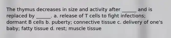 The thymus decreases in size and activity after ______ and is replaced by ______. a. release of T cells to fight infections; dormant B cells b. puberty; connective tissue c. delivery of one's baby; fatty tissue d. rest; muscle tissue