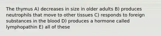 The thymus A) decreases in size in older adults B) produces neutrophils that move to other tissues C) responds to foreign substances in the blood D) produces a hormone called lymphopathin E) all of these