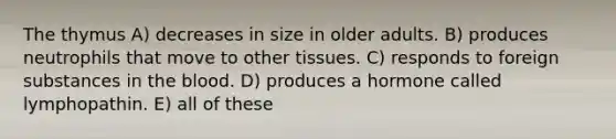 The thymus A) decreases in size in older adults. B) produces neutrophils that move to other tissues. C) responds to foreign substances in the blood. D) produces a hormone called lymphopathin. E) all of these