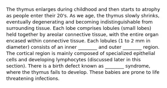 The thymus enlarges during childhood and then starts to atrophy as people enter their 20's. As we age, the thymus slowly shrinks, eventually degenerating and becoming indistinguishable from surrounding tissue. Each lobe comprises lobules (small lobes) held together by areolar connective tissue, with the entire organ encased within connective tissue. Each lobules (1 to 2 mm in diameter) consists of an inner ________ and outer ________ region. The cortical region is mainly composed of specialized epithelial cells and developing lymphocytes (discussed later in this section). There is a birth defect known as ________ syndrome, where the thymus fails to develop. These babies are prone to life threatening infections.