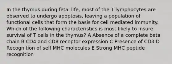 In the thymus during fetal life, most of the T lymphocytes are observed to undergo apoptosis, leaving a population of functional cells that form the basis for cell mediated immunity. Which of the following characteristics is most likely to insure survival of T cells in the thymus? A Absence of a complete beta chain B CD4 and CD8 receptor expression C Presence of CD3 D Recognition of self MHC molecules E Strong MHC peptide recognition