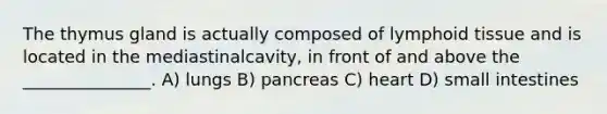 The thymus gland is actually composed of lymphoid tissue and is located in the mediastinalcavity, in front of and above the _______________. A) lungs B) pancreas C) heart D) small intestines