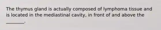 The thymus gland is actually composed of lymphoma tissue and is located in the mediastinal cavity, in front of and above the ________.