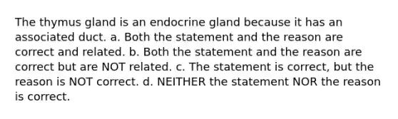 The thymus gland is an endocrine gland because it has an associated duct. a. Both the statement and the reason are correct and related. b. Both the statement and the reason are correct but are NOT related. c. The statement is correct, but the reason is NOT correct. d. NEITHER the statement NOR the reason is correct.