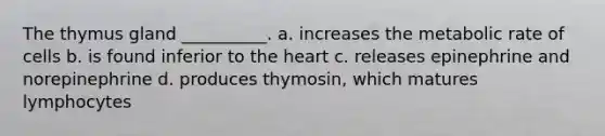 The thymus gland __________. a. increases the metabolic rate of cells b. is found inferior to the heart c. releases epinephrine and norepinephrine d. produces thymosin, which matures lymphocytes