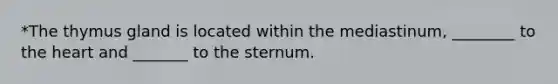 *The thymus gland is located within the mediastinum, ________ to <a href='https://www.questionai.com/knowledge/kya8ocqc6o-the-heart' class='anchor-knowledge'>the heart</a> and _______ to the sternum.