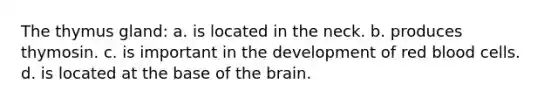 The thymus gland: a. is located in the neck. b. produces thymosin. c. is important in the development of red blood cells. d. is located at the base of the brain.