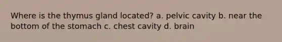 Where is the thymus gland located? a. pelvic cavity b. near the bottom of the stomach c. chest cavity d. brain