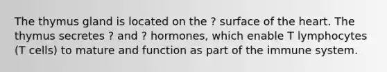 The thymus gland is located on the ? surface of the heart. The thymus secretes ? and ? hormones, which enable T lymphocytes (T cells) to mature and function as part of the immune system.