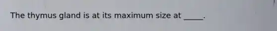 The thymus gland is at its maximum size at _____.