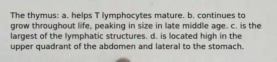 The thymus: a. helps T lymphocytes mature. b. continues to grow throughout life, peaking in size in late middle age. c. is the largest of the lymphatic structures. d. is located high in the upper quadrant of the abdomen and lateral to the stomach.