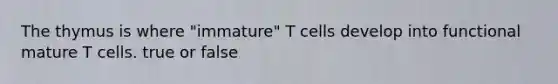 The thymus is where "immature" T cells develop into functional mature T cells. true or false