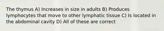 The thymus A) Increases in size in adults B) Produces lymphocytes that move to other lymphatic tissue C) Is located in the abdominal cavity D) All of these are correct