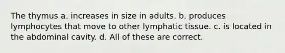 The thymus a. increases in size in adults. b. produces lymphocytes that move to other lymphatic tissue. c. is located in the abdominal cavity. d. All of these are correct.