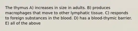 The thymus A) increases in size in adults. B) produces macrophages that move to other lymphatic tissue. C) responds to foreign substances in <a href='https://www.questionai.com/knowledge/k7oXMfj7lk-the-blood' class='anchor-knowledge'>the blood</a>. D) has a blood-thymic barrier. E) all of the above