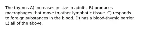 The thymus A) increases in size in adults. B) produces macrophages that move to other lymphatic tissue. C) responds to foreign substances in the blood. D) has a blood-thymic barrier. E) all of the above.