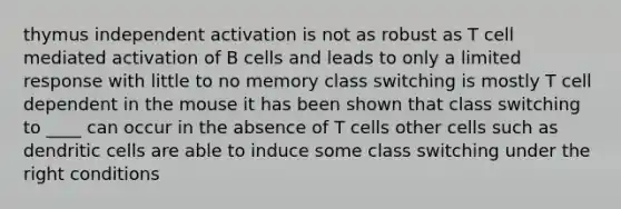 thymus independent activation is not as robust as T cell mediated activation of B cells and leads to only a limited response with little to no memory class switching is mostly T cell dependent in the mouse it has been shown that class switching to ____ can occur in the absence of T cells other cells such as dendritic cells are able to induce some class switching under the right conditions