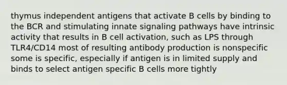 thymus independent antigens that activate B cells by binding to the BCR and stimulating innate signaling pathways have intrinsic activity that results in B cell activation, such as LPS through TLR4/CD14 most of resulting antibody production is nonspecific some is specific, especially if antigen is in limited supply and binds to select antigen specific B cells more tightly