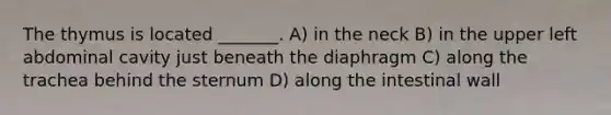 The thymus is located _______. A) in the neck B) in the upper left abdominal cavity just beneath the diaphragm C) along the trachea behind the sternum D) along the intestinal wall