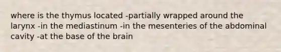 where is the thymus located -partially wrapped around the larynx -in the mediastinum -in the mesenteries of the abdominal cavity -at the base of the brain