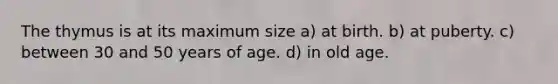 The thymus is at its maximum size a) at birth. b) at puberty. c) between 30 and 50 years of age. d) in old age.