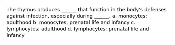 The thymus produces ______ that function in the body's defenses against infection, especially during ______. a. monocytes; adulthood b. monocytes; prenatal life and infancy c. lymphocytes; adulthood d. lymphocytes; prenatal life and infancy