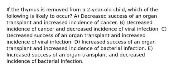 If the thymus is removed from a 2-year-old child, which of the following is likely to occur? A) Decreased success of an organ transplant and increased incidence of cancer. B) Decreased incidence of cancer and decreased incidence of viral infection. C) Decreased success of an organ transplant and increased incidence of viral infection. D) Increased success of an organ transplant and increased incidence of bacterial infection. E) Increased success of an organ transplant and decreased incidence of bacterial infection.