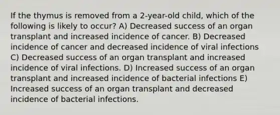 If the thymus is removed from a 2-year-old child, which of the following is likely to occur? A) Decreased success of an organ transplant and increased incidence of cancer. B) Decreased incidence of cancer and decreased incidence of viral infections C) Decreased success of an organ transplant and increased incidence of viral infections. D) Increased success of an organ transplant and increased incidence of bacterial infections E) Increased success of an organ transplant and decreased incidence of bacterial infections.