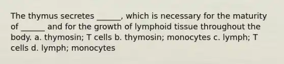 The thymus secretes ______, which is necessary for the maturity of ______ and for the growth of lymphoid tissue throughout the body. a. thymosin; T cells b. thymosin; monocytes c. lymph; T cells d. lymph; monocytes