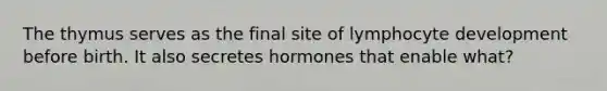 The thymus serves as the final site of lymphocyte development before birth. It also secretes hormones that enable what?