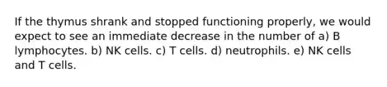 If the thymus shrank and stopped functioning properly, we would expect to see an immediate decrease in the number of a) B lymphocytes. b) NK cells. c) T cells. d) neutrophils. e) NK cells and T cells.