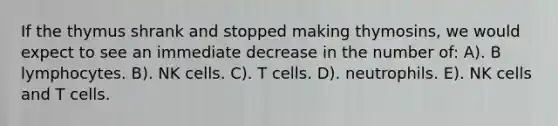 If the thymus shrank and stopped making thymosins, we would expect to see an immediate decrease in the number of: A). B lymphocytes. B). NK cells. C). T cells. D). neutrophils. E). NK cells and T cells.