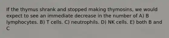 If the thymus shrank and stopped making thymosins, we would expect to see an immediate decrease in the number of A) B lymphocytes. B) T cells. C) neutrophils. D) NK cells. E) both B and C