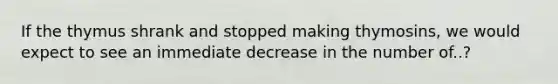 If the thymus shrank and stopped making thymosins, we would expect to see an immediate decrease in the number of..?