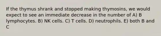 If the thymus shrank and stopped making thymosins, we would expect to see an immediate decrease in the number of A) B lymphocytes. B) NK cells. C) T cells. D) neutrophils. E) both B and C