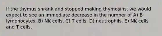 If the thymus shrank and stopped making thymosins, we would expect to see an immediate decrease in the number of A) B lymphocytes. B) NK cells. C) T cells. D) neutrophils. E) NK cells and T cells.