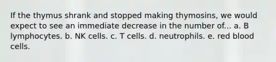 If the thymus shrank and stopped making thymosins, we would expect to see an immediate decrease in the number of... a. B lymphocytes. b. NK cells. c. T cells. d. neutrophils. e. red blood cells.