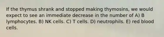 If the thymus shrank and stopped making thymosins, we would expect to see an immediate decrease in the number of A) B lymphocytes. B) NK cells. C) T cells. D) neutrophils. E) red blood cells.