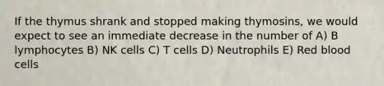 If the thymus shrank and stopped making thymosins, we would expect to see an immediate decrease in the number of A) B lymphocytes B) NK cells C) T cells D) Neutrophils E) Red blood cells