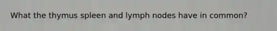 What the thymus spleen and lymph nodes have in common?