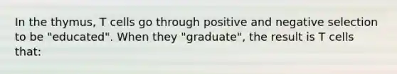 In the thymus, T cells go through positive and negative selection to be "educated". When they "graduate", the result is T cells that: