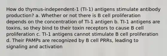 How do thymus-independent-1 (TI-1) antigens stimulate antibody production? a. Whether or not there is B cell proliferation depends on the concentration of TI-1 antigen b. TI-1 antigens are toxins, so they bind to their toxin receptors to cause B cell proliferation c. TI-1 antigens cannot stimulate B cell proliferation d. Their PAMPs are recognized by B cell PRRs, leading to signaling and activation