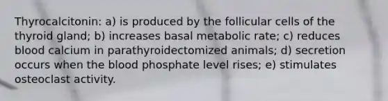 Thyrocalcitonin: a) is produced by the follicular cells of the thyroid gland; b) increases basal metabolic rate; c) reduces blood calcium in parathyroidectomized animals; d) secretion occurs when the blood phosphate level rises; e) stimulates osteoclast activity.